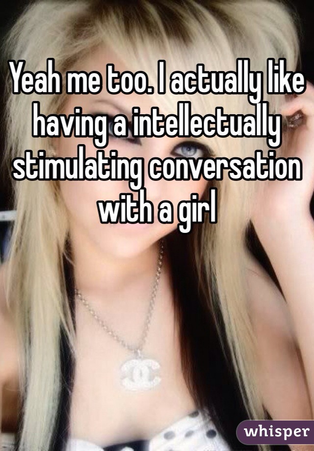 Yeah me too. I actually like having a intellectually stimulating conversation with a girl 