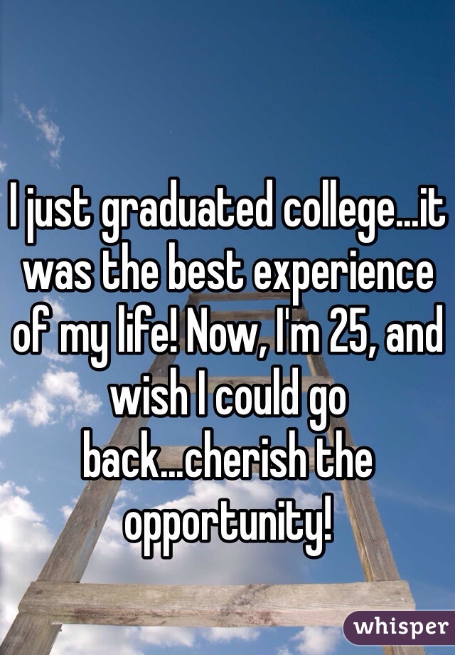 I just graduated college...it was the best experience of my life! Now, I'm 25, and wish I could go back...cherish the opportunity!