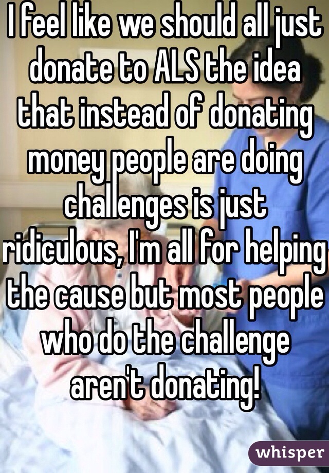 I feel like we should all just donate to ALS the idea that instead of donating money people are doing challenges is just ridiculous, I'm all for helping the cause but most people who do the challenge aren't donating! 