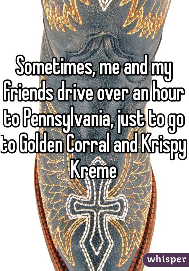 Sometimes, me and my friends drive over an hour to Pennsylvania, just to go to Golden Corral and Krispy Kreme 