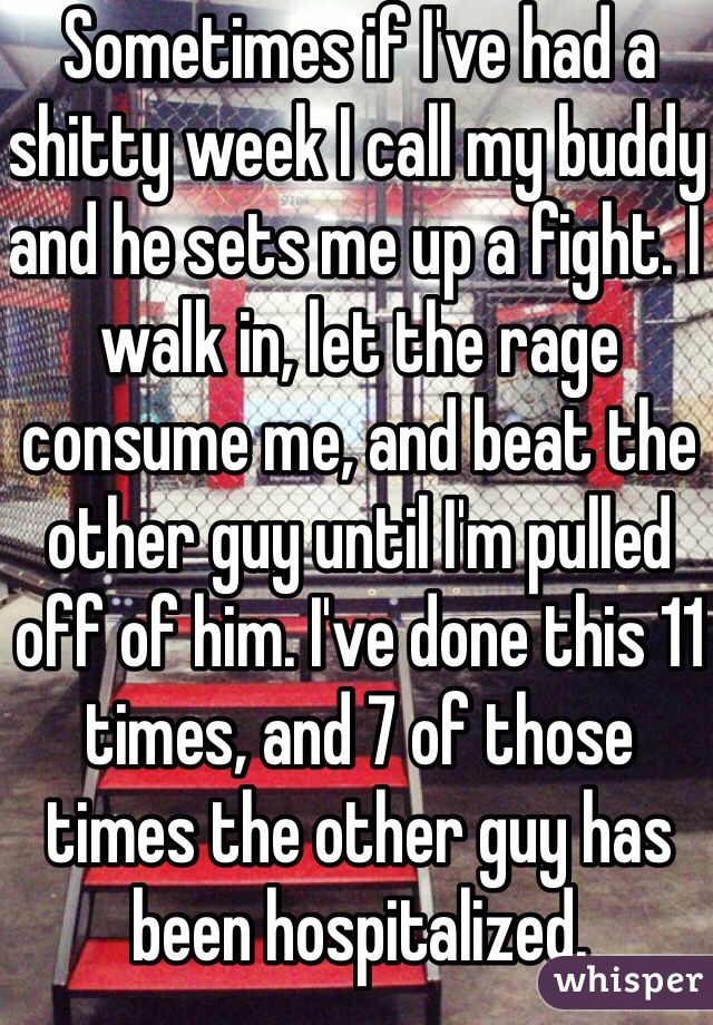 Sometimes if I've had a shitty week I call my buddy and he sets me up a fight. I walk in, let the rage consume me, and beat the other guy until I'm pulled off of him. I've done this 11 times, and 7 of those times the other guy has been hospitalized.