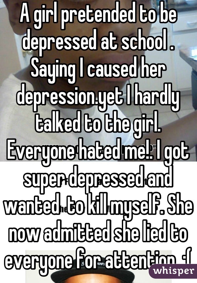 A girl pretended to be depressed at school .  Saying I caused her depression.yet I hardly talked to the girl. Everyone hated me!. I got super depressed and wanted  to kill myself. She now admitted she lied to everyone for attention. ;( she fucked my entire year up 