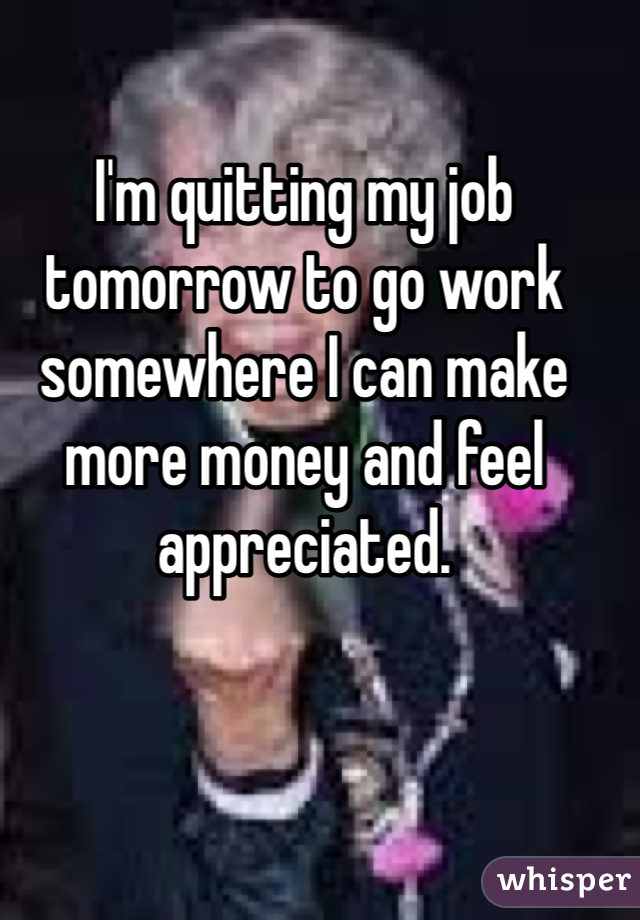 I'm quitting my job tomorrow to go work somewhere I can make more money and feel appreciated. 