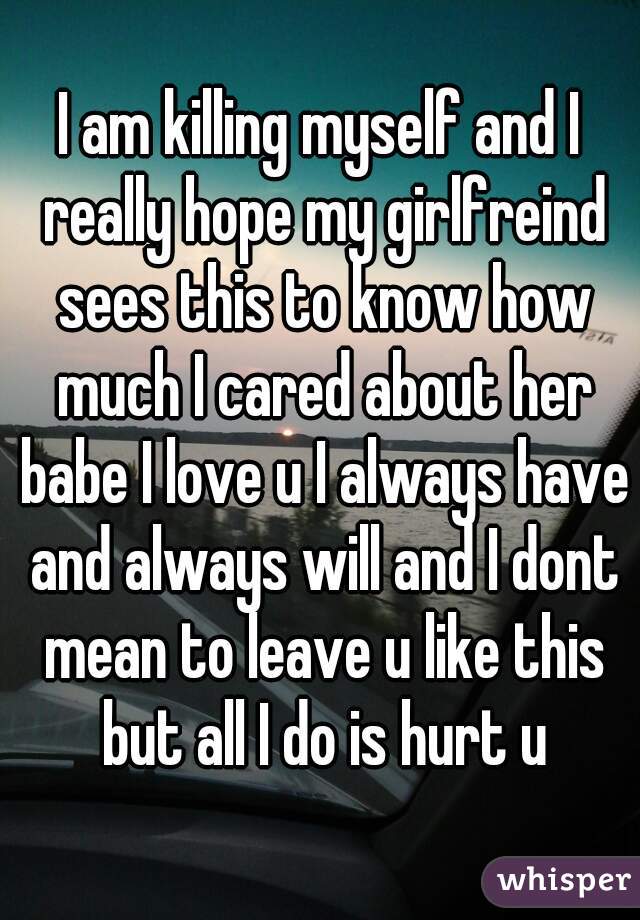 I am killing myself and I really hope my girlfreind sees this to know how much I cared about her babe I love u I always have and always will and I dont mean to leave u like this but all I do is hurt u