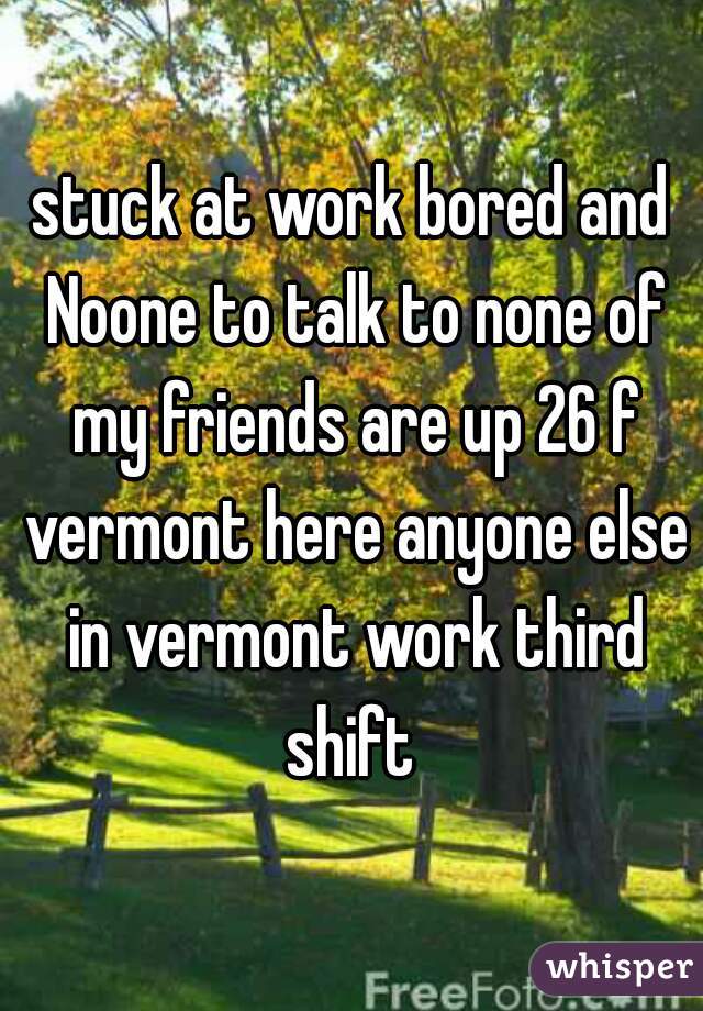 stuck at work bored and Noone to talk to none of my friends are up 26 f vermont here anyone else in vermont work third shift 