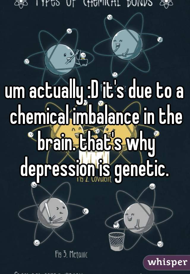 um actually :D it's due to a chemical imbalance in the brain. that's why depression is genetic. 