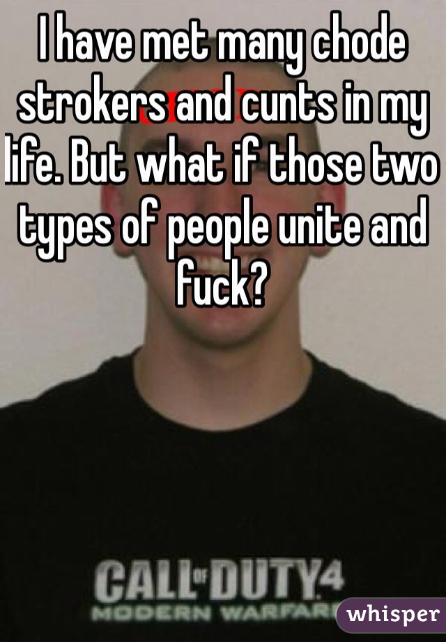 I have met many chode strokers and cunts in my life. But what if those two types of people unite and fuck?