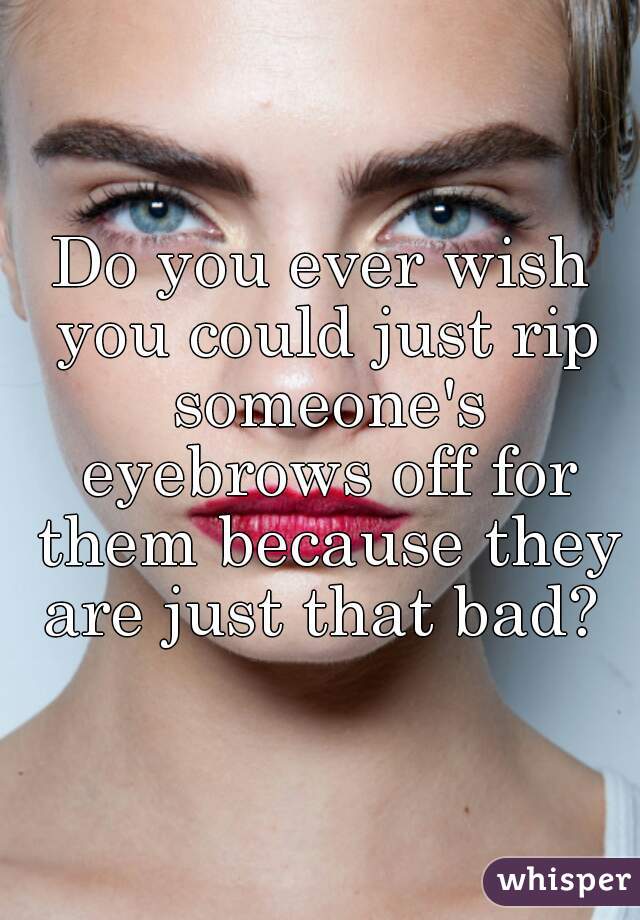 Do you ever wish you could just rip someone's eyebrows off for them because they are just that bad? 