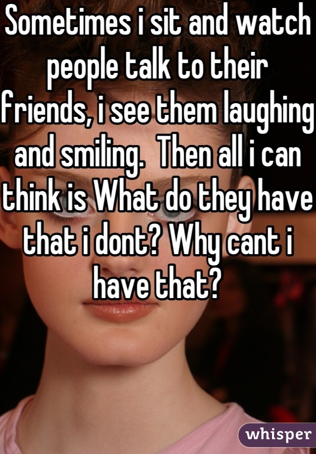 Sometimes i sit and watch people talk to their friends, i see them laughing and smiling.  Then all i can think is What do they have that i dont? Why cant i have that?