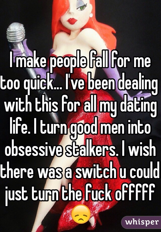 I make people fall for me too quick... I've been dealing with this for all my dating life. I turn good men into obsessive stalkers. I wish there was a switch u could just turn the fuck offfff 😞 