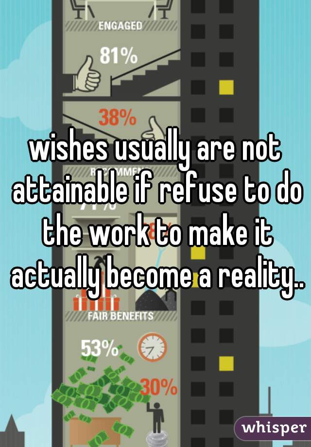 wishes usually are not attainable if refuse to do the work to make it actually become a reality..