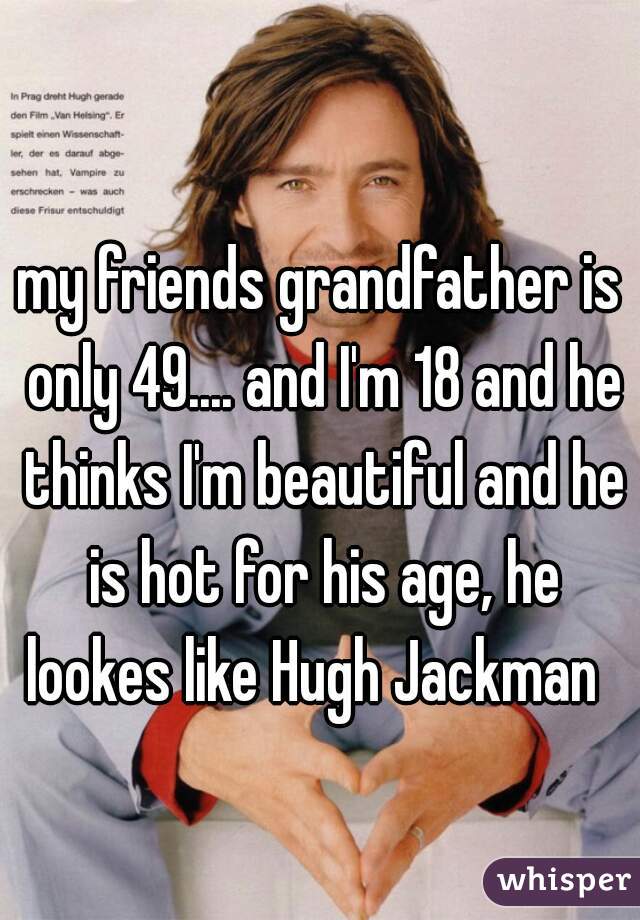 my friends grandfather is only 49.... and I'm 18 and he thinks I'm beautiful and he is hot for his age, he lookes like Hugh Jackman  