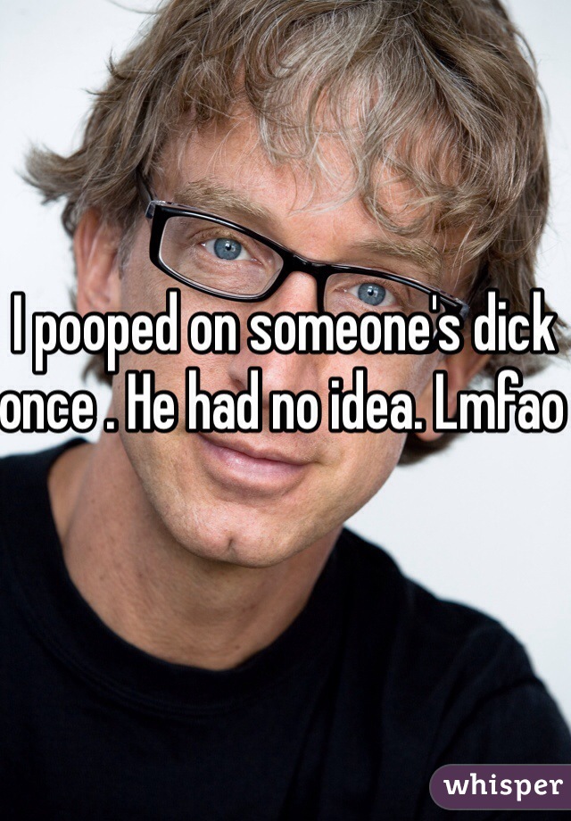 I pooped on someone's dick once . He had no idea. Lmfao 