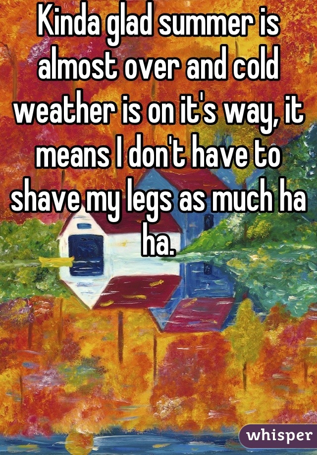 Kinda glad summer is almost over and cold weather is on it's way, it means I don't have to shave my legs as much ha ha.