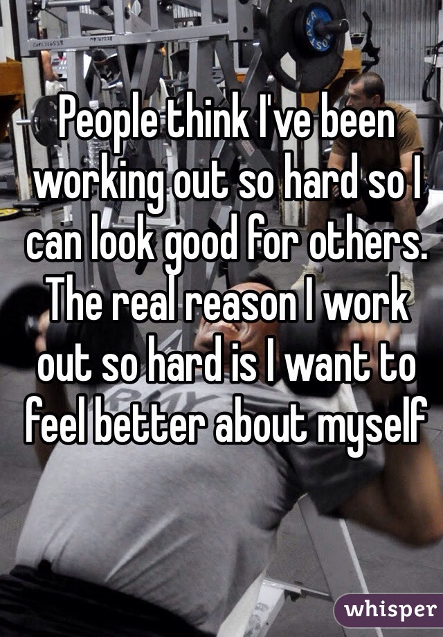 People think I've been working out so hard so I can look good for others. The real reason I work out so hard is I want to feel better about myself 