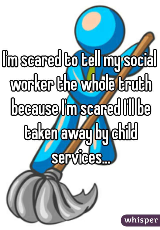 I'm scared to tell my social worker the whole truth because I'm scared I'll be taken away by child services...