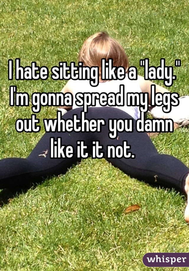 I hate sitting like a "lady." I'm gonna spread my legs out whether you damn like it it not. 