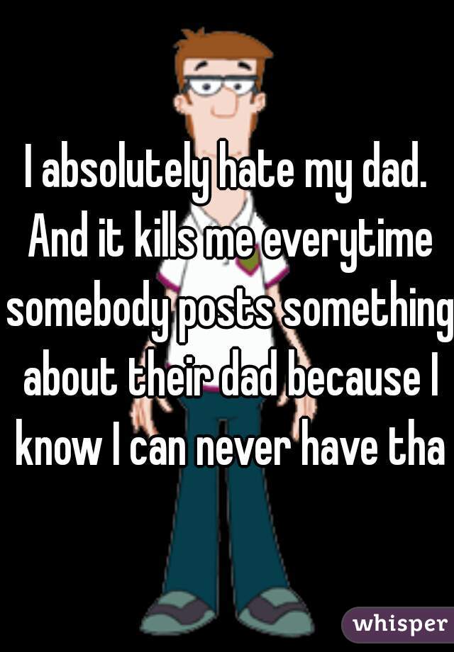 I absolutely hate my dad. And it kills me everytime somebody posts something about their dad because I know I can never have that