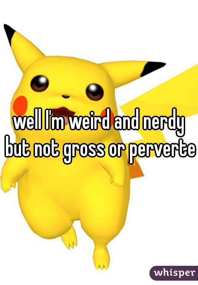 well I'm weird and nerdy but not gross or perverted