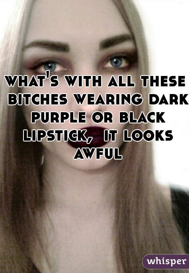 what's with all these bitches wearing dark purple or black lipstick,  it looks awful