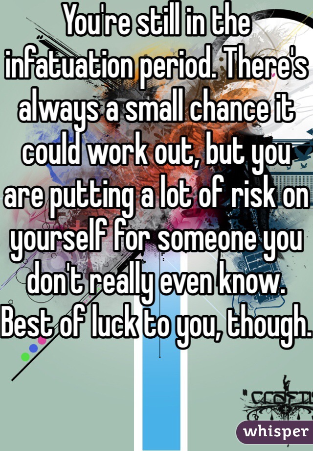 You're still in the infatuation period. There's always a small chance it could work out, but you are putting a lot of risk on yourself for someone you don't really even know. Best of luck to you, though.