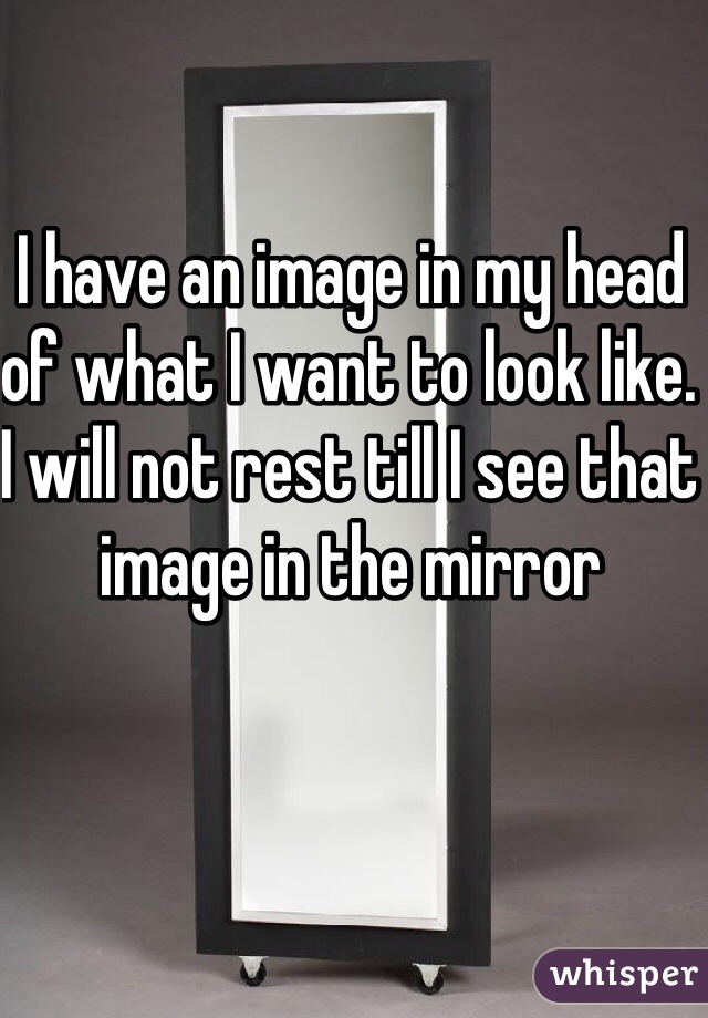 I have an image in my head of what I want to look like. I will not rest till I see that image in the mirror 