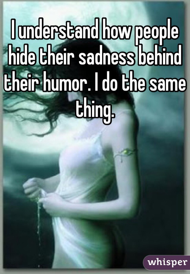 I understand how people hide their sadness behind their humor. I do the same thing.