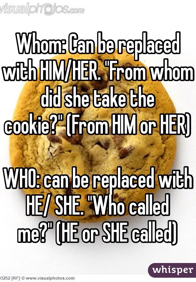 Whom: Can be replaced with HIM/HER. "From whom did she take the cookie?" (From HIM or HER)

WHO: can be replaced with HE/ SHE. "Who called me?" (HE or SHE called)