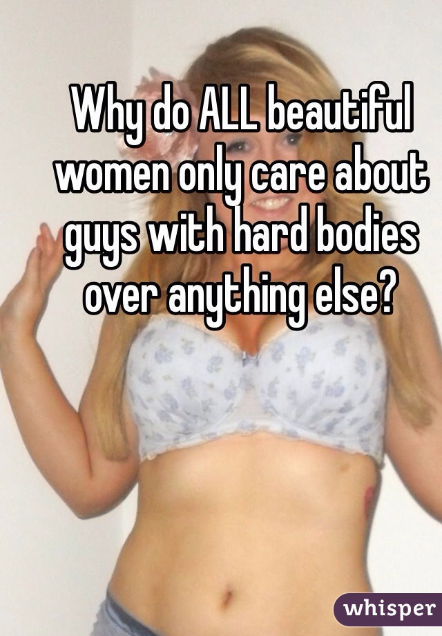 Why do ALL beautiful women only care about guys with hard bodies over anything else?