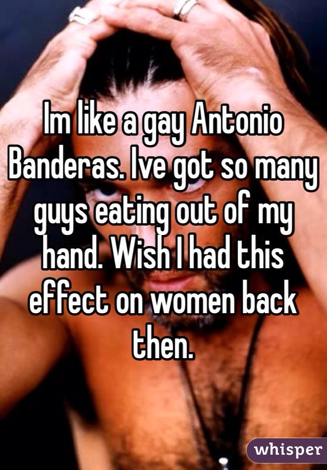 Im like a gay Antonio Banderas. Ive got so many guys eating out of my hand. Wish I had this effect on women back then.