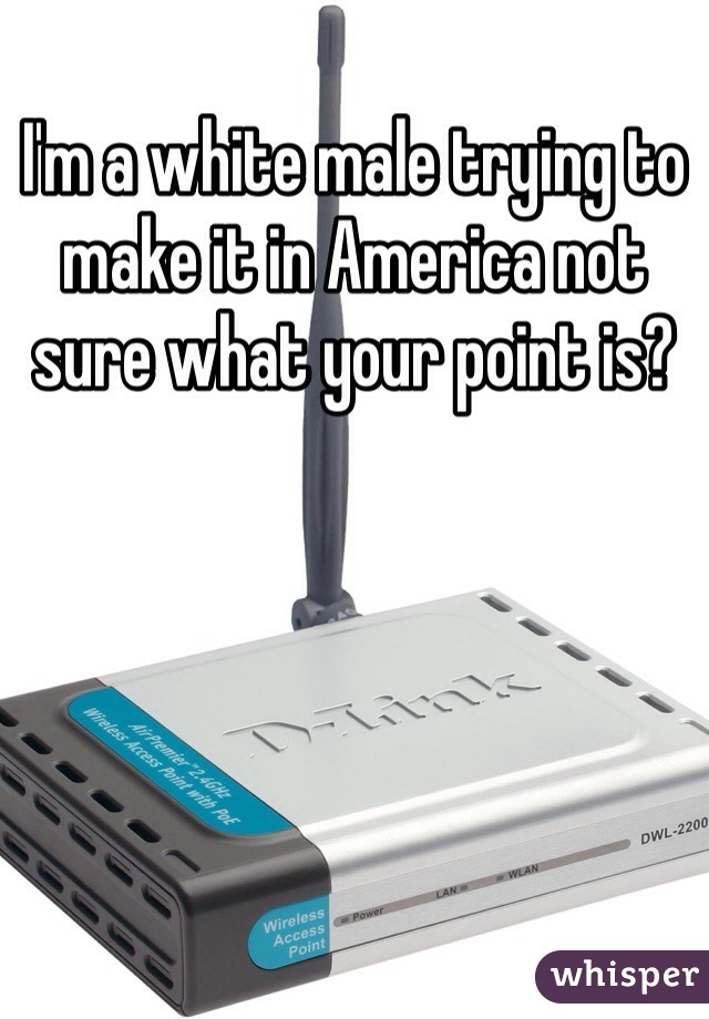 I'm a white male trying to make it in America not sure what your point is? 