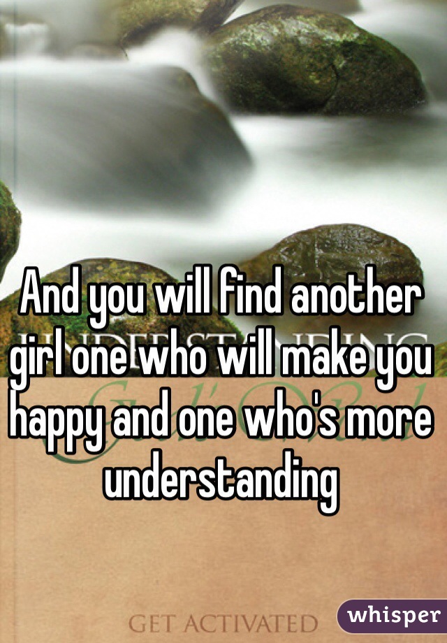 And you will find another girl one who will make you happy and one who's more understanding 