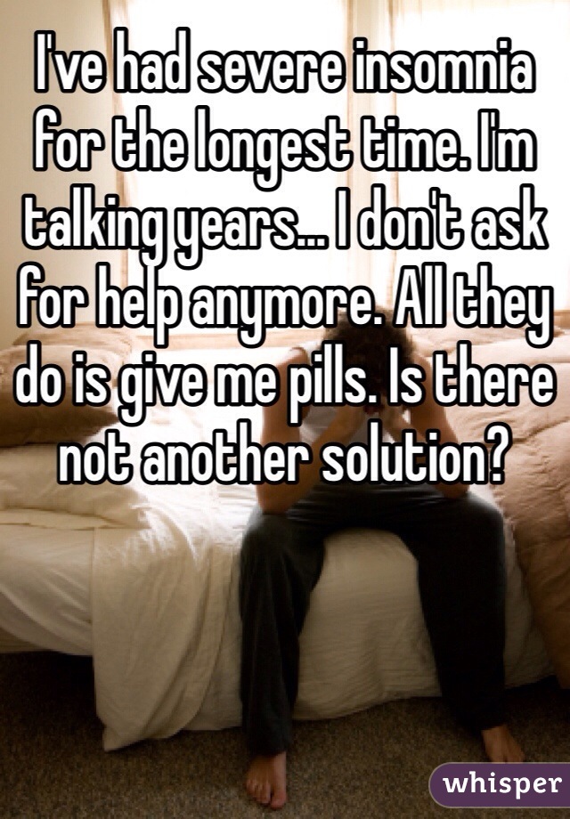 I've had severe insomnia for the longest time. I'm talking years... I don't ask for help anymore. All they do is give me pills. Is there not another solution?