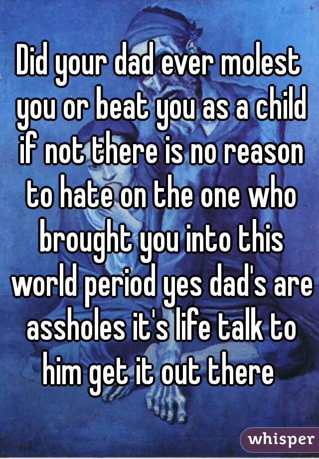 Did your dad ever molest you or beat you as a child if not there is no reason to hate on the one who brought you into this world period yes dad's are assholes it's life talk to him get it out there 