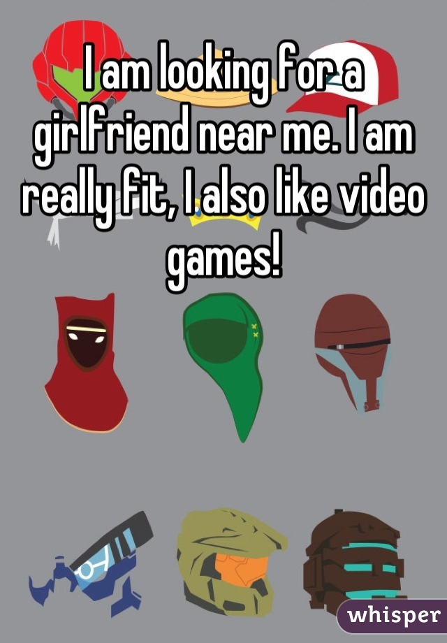 I am looking for a girlfriend near me. I am really fit, I also like video games!