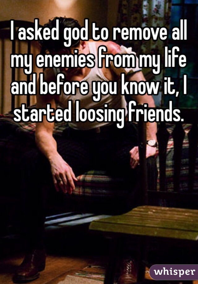 I asked god to remove all my enemies from my life and before you know it, I started loosing friends.