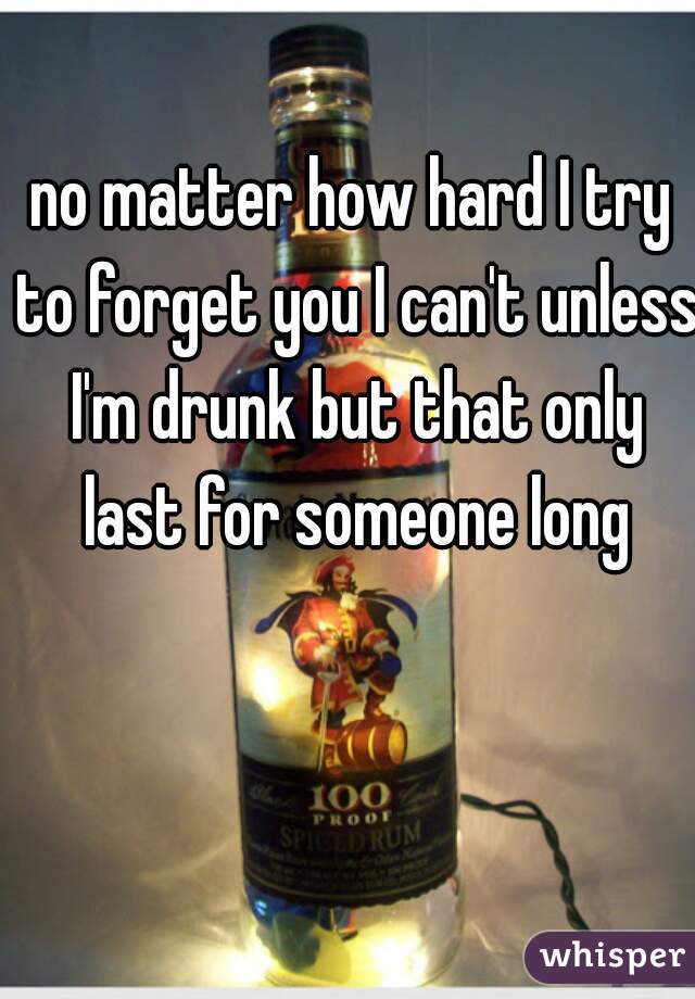 no matter how hard I try to forget you I can't unless I'm drunk but that only last for someone long