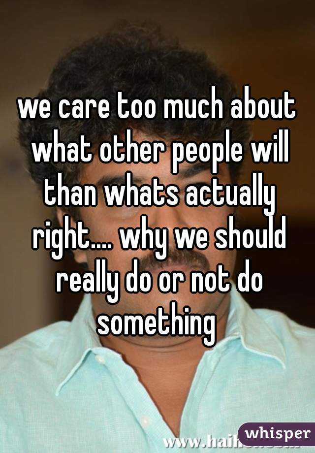 we care too much about what other people will than whats actually right.... why we should really do or not do something 