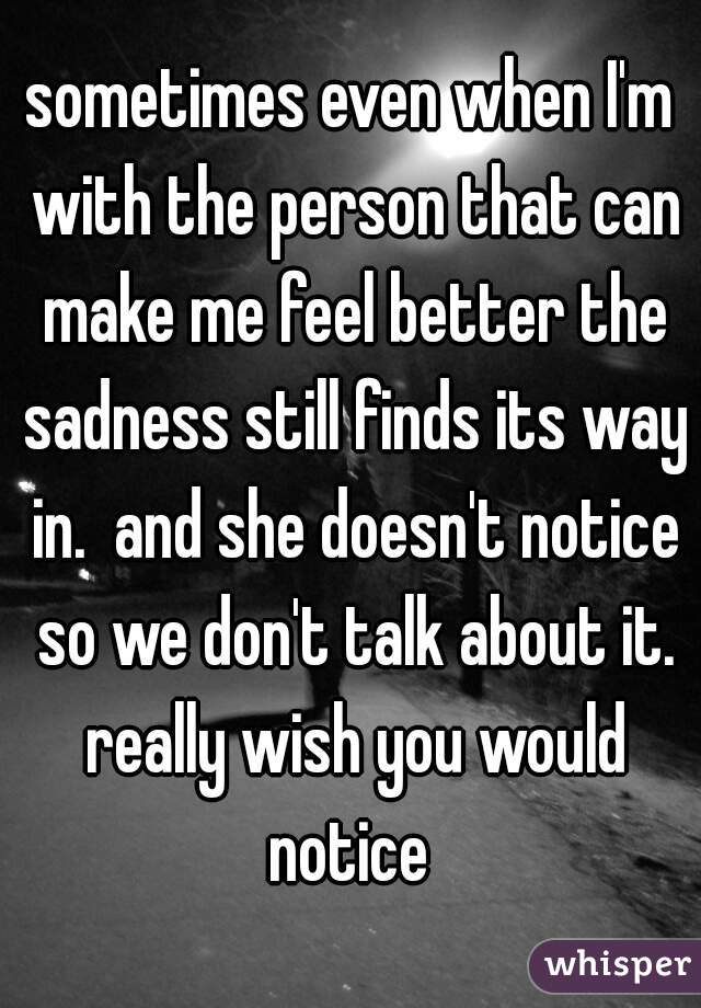 sometimes even when I'm with the person that can make me feel better the sadness still finds its way in.  and she doesn't notice so we don't talk about it. really wish you would notice 