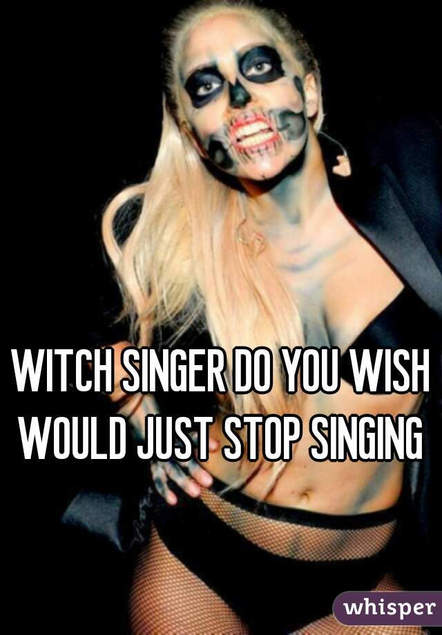 WITCH SINGER DO YOU WISH WOULD JUST STOP SINGING 