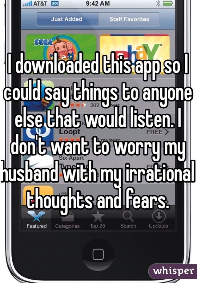 I downloaded this app so I could say things to anyone else that would listen. I don't want to worry my husband with my irrational thoughts and fears.