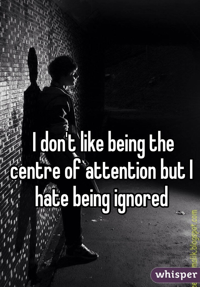  I don't like being the centre of attention but I hate being ignored