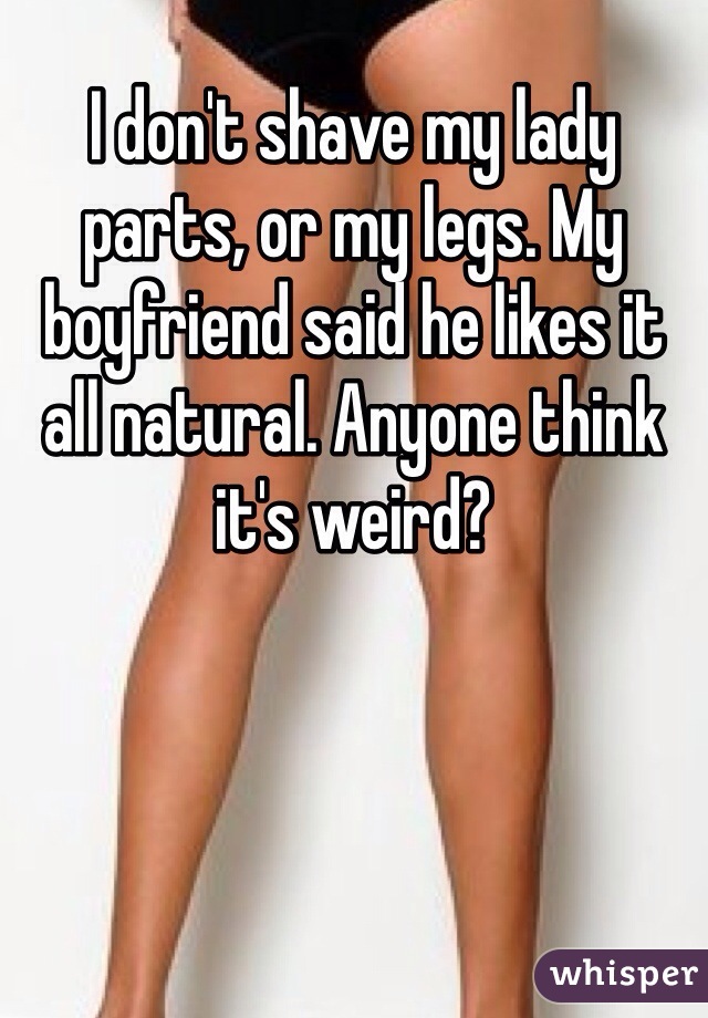 I don't shave my lady parts, or my legs. My boyfriend said he likes it all natural. Anyone think it's weird?