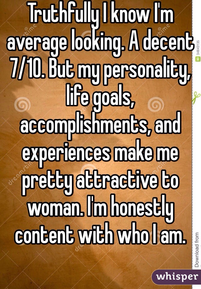 Truthfully I know I'm average looking. A decent 7/10. But my personality, life goals, accomplishments, and experiences make me pretty attractive to woman. I'm honestly content with who I am. 