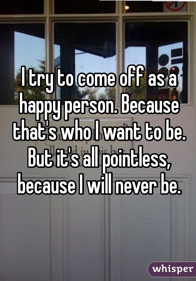 I try to come off as a happy person. Because that's who I want to be. But it's all pointless, because I will never be.