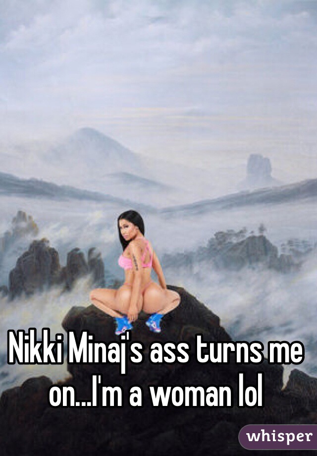 Nikki Minaj's ass turns me on...I'm a woman lol