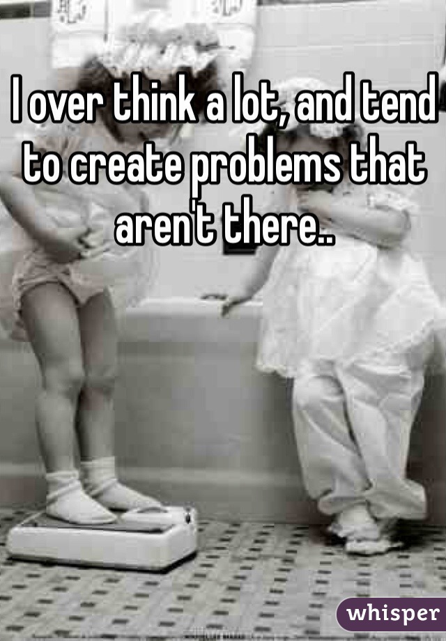 I over think a lot, and tend to create problems that aren't there..