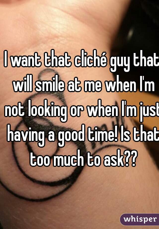 I want that cliché guy that will smile at me when I'm not looking or when I'm just having a good time! Is that too much to ask??