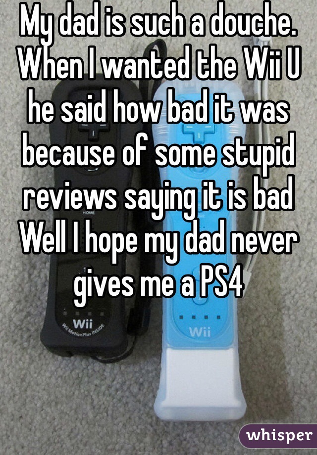 My dad is such a douche. When I wanted the Wii U he said how bad it was because of some stupid reviews saying it is bad Well I hope my dad never gives me a PS4 