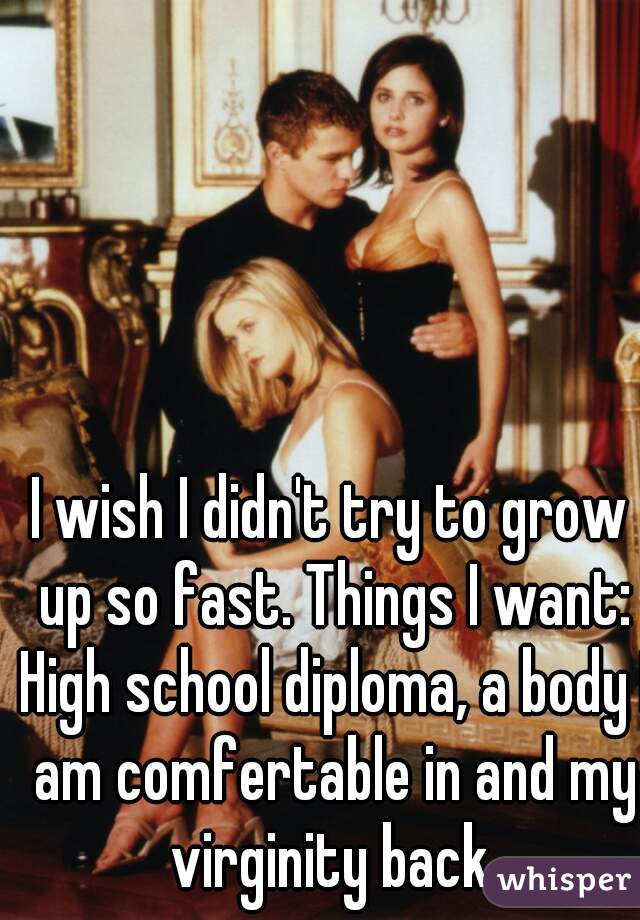 I wish I didn't try to grow up so fast. Things I want: High school diploma, a body I am comfertable in and my virginity back.